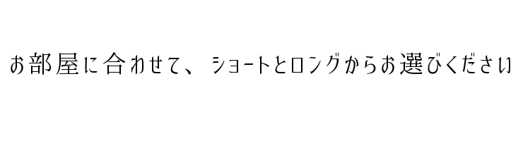 お部屋に合わせて、ショートとロングからお選びください